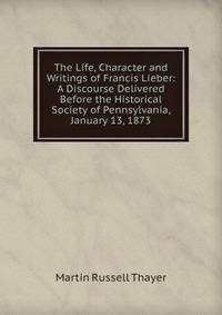 The Life, Character and Writings of Francis Lieber: A Discourse Delivered Before the Historical Society of Pennsylvania, January 13, 1873