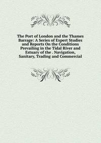 The Port of London and the Thames Barrage: A Series of Expert Studies and Reports On the Conditions Prevailing in the Tidal River and Estuary of the . Navigation, Sanitary, Trading and Commercial