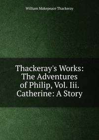 Thackeray's Works: The Adventures of Philip, Vol. Iii. Catherine: A Story