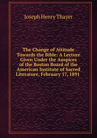 The Change of Attitude Towards the Bible: A Lecture Given Under the Auspices of the Boston Board of the American Institute of Sacred Literature, February 17, 1891 .
