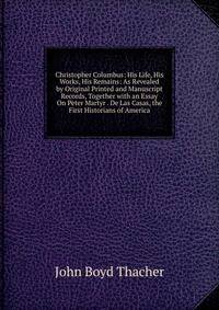 Christopher Columbus: His Life, His Works, His Remains: As Revealed by Original Printed and Manuscript Records, Together with an Essay On Peter Martyr . De Las Casas, the First Historians of America