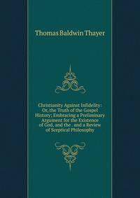 Christianity Against Infidelity: Or, the Truth of the Gospel History; Embracing a Preliminary Argument for the Existence of God, and the . and a Review of Sceptical Philosophy