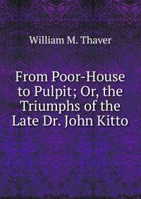 From Poor-House to Pulpit; Or, the Triumphs of the Late Dr. John Kitto