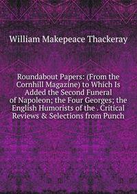Roundabout Papers: (From the Cornhill Magazine) to Which Is Added the Second Funeral of Napoleon; the Four Georges; the English Humorists of the . Critical Reviews &amp; Selections from Punch