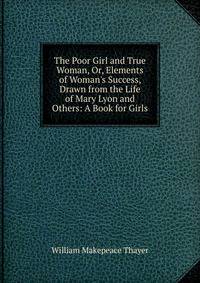 The Poor Girl and True Woman, Or, Elements of Woman's Success, Drawn from the Life of Mary Lyon and Others: A Book for Girls