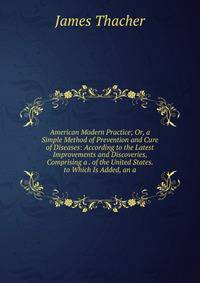 American Modern Practice; Or, a Simple Method of Prevention and Cure of Diseases: According to the Latest Improvements and Discoveries, Comprising a . of the United States. to Which Is Added, an a