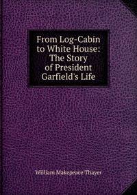 From Log-Cabin to White House: The Story of President Garfield's Life