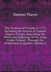 The Invasion of Canada in 1775: Including the Journal of Captain Simeon Thayer, Describing the Perils and Sufferings of the Army Under Colonel . Through the Wilderness to Quebec, Volume 6