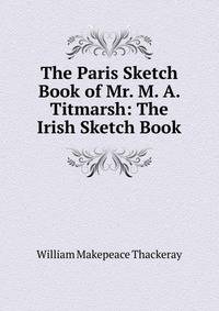 The Paris Sketch Book of Mr. M. A. Titmarsh: The Irish Sketch Book