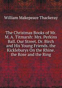 The Christmas Books of Mr. M. A. Titmarsh: Mrs. Perkins Ball. Our Street. Dr. Birch and His Young Friends. the Kickleburys On the Rhine. the Rose and the Ring
