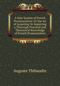 A New System of French Pronunciation: Or the Art of Acquiring Or Imparting a Thorough Practical and Theoretical Knowledge of French Pronunciation