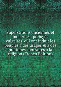 Superstitions anciennes et modernes: prejug?s vulgaires, qui ont induit les peuples ? des usages &amp; ? des pratiques contraires ? la religion (French Edition)