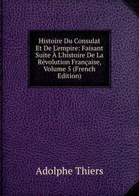Histoire Du Consulat Et De L'empire: Faisant Suite ? L'histoire De La R?volution Fran?aise, Volume 5 (French Edition)