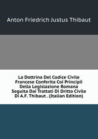 La Dottrina Del Codice Civile Francese Conferita Coi Principii Della Legislazione Romana Seguita Dai Trattati Di Dritto Civile Di A.F. Thibaut . (Italian Edition)