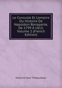 Le Consulat Et L'empire Ou Histoire De Napol?on Bonaparte, De 1799 ? 1815, Volume 2 (French Edition)