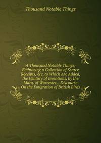 A Thousand Notable Things, Embracing a Collection of Scarce Receipts, &amp;c. to Which Are Added, the Century of Inventions, by the Marq. of Worcester, . Discourse On the Emigration of British Birds