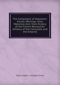 The Campaigns of Napoleon: Arcola, Marengo, Jena, Waterloo, Extr. from History of the French Revolution (History of the Consulate and the Empire)