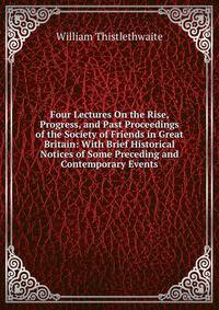 Four Lectures On the Rise, Progress, and Past Proceedings of the Society of Friends in Great Britain: With Brief Historical Notices of Some Preceding and Contemporary Events