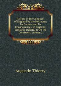 History of the Conquest of England by the Normans: Its Causes, and Its Consequences, in England, Scotland, Ireland, &amp; On the Continent, Volume 2