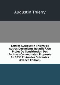 Lettres A Augustin Thierry Et Autres Documents Relatifs A Un Projet De Consititution Des Archives Communales, Proposee En 1838 Et Annees Suivantes (French Edition)