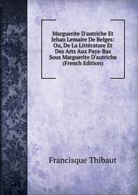 Marguerite D'autriche Et Jehan Lemaire De Belges: Ou, De La Litt?rature Et Des Arts Aux Pays-Bas Sous Marguerite D'autriche (French Edition)