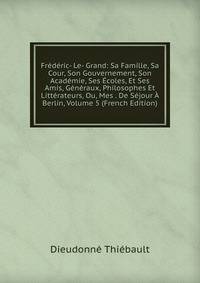 Frederic- Le- Grand: Sa Famille, Sa Cour, Son Gouvernement, Son Academie, Ses Ecoles, Et Ses Amis, Generaux, Philosophes Et Litterateurs, Ou, Mes . De Sejour A Berlin, Volume 5 (French Edition)