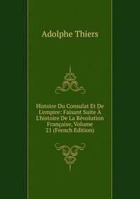 Histoire Du Consulat Et De L'empire: Faisant Suite ? L'histoire De La R?volution Fran?aise, Volume 21 (French Edition)