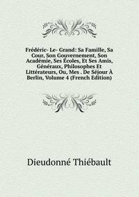 Frederic- Le- Grand: Sa Famille, Sa Cour, Son Gouvernement, Son Academie, Ses Ecoles, Et Ses Amis, Generaux, Philosophes Et Litterateurs, Ou, Mes . De Sejour A Berlin, Volume 4 (French Edition)
