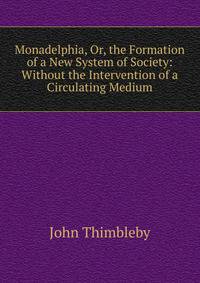 Monadelphia, Or, the Formation of a New System of Society: Without the Intervention of a Circulating Medium