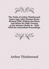The Trials of Arthur Thistlewood, James Ings, John Thomas Brunt, Richard Tidd, William Davidson, and Others for High Treason at the Sessions House in . 1820: With the Antecedent Proceedings .