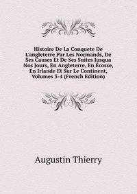 Histoire De La Conquete De L'angleterre Par Les Normands, De Ses Causes Et De Ses Suites Jusqua Nos Jours, En Angleterre, En ?cosse, En Irlande Et Sur Le Continent, Volumes 3-4 (French Edition)