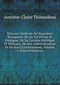Histoire Generale De Napoleon Bonaparte: De Sa Vie Privee Et Publique, De Sa Carriere Politique Et Militaire, De Son Administration Et De Son Gouvernement, Volume 1 (French Edition)