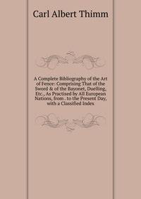 A Complete Bibliography of the Art of Fence: Comprising That of the Sword &amp; of the Bayonet, Duelling, Etc., As Practised by All European Nations, from . to the Present Day, with a Classified Index