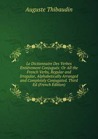 Le Dictionnaire Des Verbes Entierement Conjugues: Or All the French Verbs, Regular and Irregular, Alphabetically Arranged and Completely Conjugated. Third Ed (French Edition)