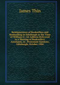 Reminiscences of Booksellers and Bookselling in Edinburgh in the Time of William Iv: An Address Delivered to a Meeting of Booksellers' Assistants, in . Protestant Institute, Edinburgh, October 1904