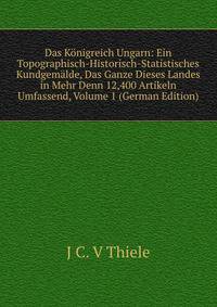 Das Konigreich Ungarn: Ein Topographisch-Historisch-Statistisches Kundgemalde, Das Ganze Dieses Landes in Mehr Denn 12,400 Artikeln Umfassend, Volume 1 (German Edition)