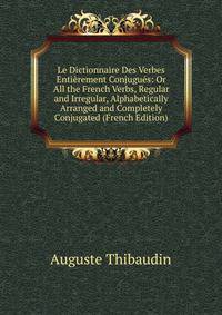 Le Dictionnaire Des Verbes Entierement Conjugues: Or All the French Verbs, Regular and Irregular, Alphabetically Arranged and Completely Conjugated (French Edition)
