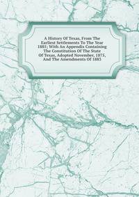 A History Of Texas, From The Earliest Settlements To The Year 1885; With An Appendix Containing The Constitution Of The State Of Texas, Adopted November, 1875, And The Amendments Of 1883