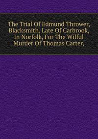 The Trial Of Edmund Thrower, Blacksmith, Late Of Carbrook, In Norfolk, For The Wilful Murder Of Thomas Carter,