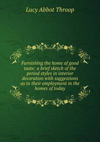 Furnishing the home of good taste: a brief sketch of the period styles in interior decoration with suggestions as to their employment in the homes of today