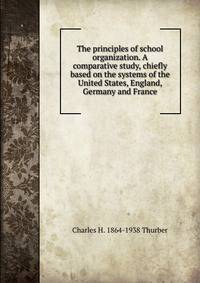 The principles of school organization. A comparative study, chiefly based on the systems of the United States, England, Germany and France