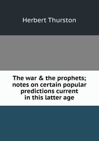 The war &amp; the prophets; notes on certain popular predictions current in this latter age