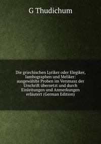 Die griechischen Lyriker oder Elegiker, Iambographen und Meliker: ausgewahlte Proben im Versmasz der Urschrift ubersetzt und durch Einleitungen und Anmerkungen erlautert (German Edition)