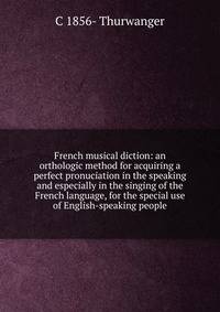 French musical diction: an orthologic method for acquiring a perfect pronuciation in the speaking and especially in the singing of the French language, for the special use of English-speaking people