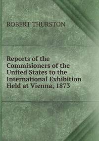 Reports of the Commisioners of the United States to the International Exhibition Held at Vienna, 1873