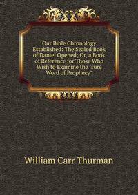 Our Bible Chronology Established: The Sealed Book of Daniel Opened; Or, a Book of Reference for Those Who Wish to Examine the "sure Word of Prophecy"