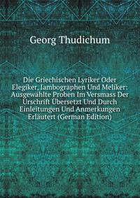 Die Griechischen Lyriker Oder Elegiker, Iambographen Und Meliker: Ausgewahlte Proben Im Versmass Der Urschrift Ubersetzt Und Durch Einleitungen Und Anmerkungen Erlautert (German Edition)