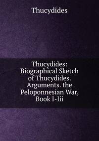 Thucydides: Biographical Sketch of Thucydides. Arguments. the Peloponnesian War, Book I-Iii