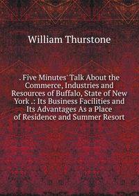 . Five Minutes' Talk About the Commerce, Industries and Resources of Buffalo, State of New York .: Its Business Facilities and Its Advantages As a Place of Residence and Summer Resort