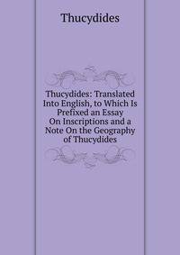Thucydides: Translated Into English, to Which Is Prefixed an Essay On Inscriptions and a Note On the Geography of Thucydides